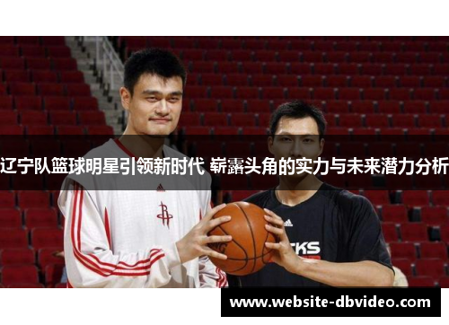 辽宁队篮球明星引领新时代 崭露头角的实力与未来潜力分析